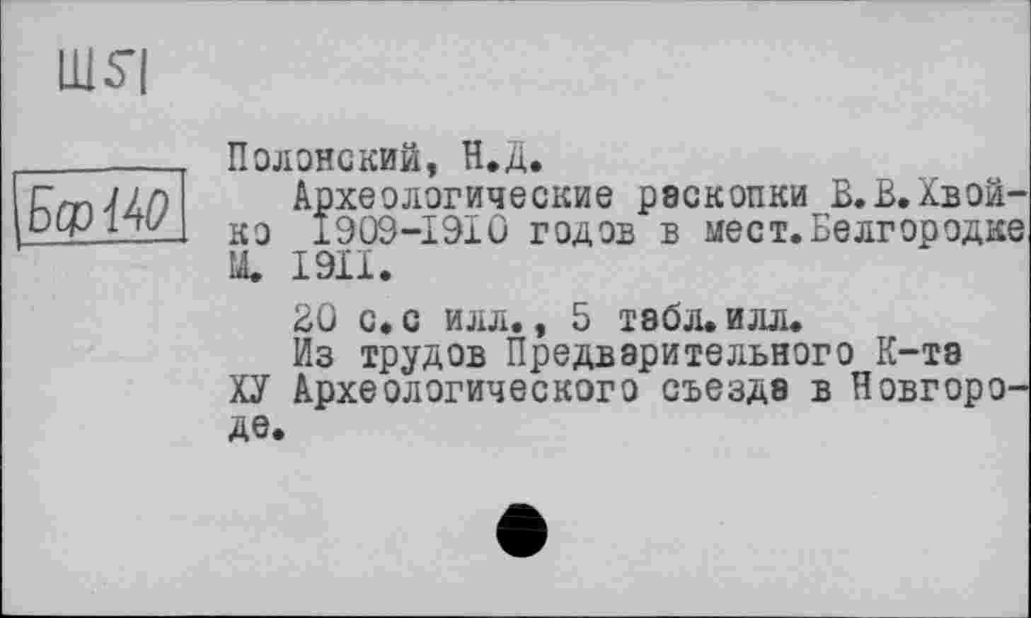 ﻿Полонский, Н.Д.
Археологические раскопки В.В.Хвой-ко 1909-1910 годов в мест.Белгородке Щ I9II.
ВО с. с илл., 5 табл. илл.
Из трудов Предварительного К-тэ
ХУ Археологического съезда в Новгороде.